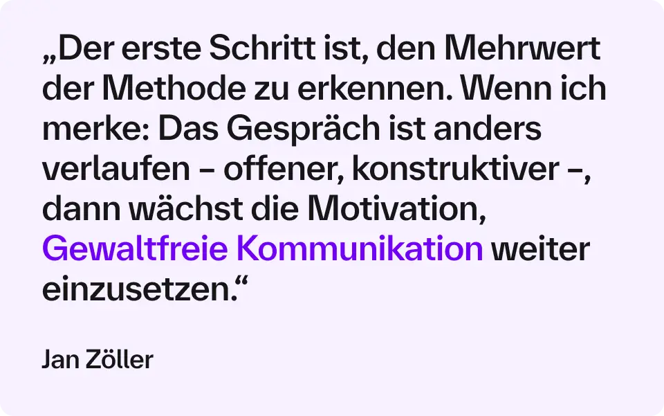 „Der erste Schritt ist, den Mehrwert der Methode zu erkennen. Wenn ich merke: Das Gespräch ist anders verlaufen – offener, konstruktiver –, dann wächst die Motivation, Gewaltfreie Kommunikation weiter einzusetzen.“ – Jan Zöller