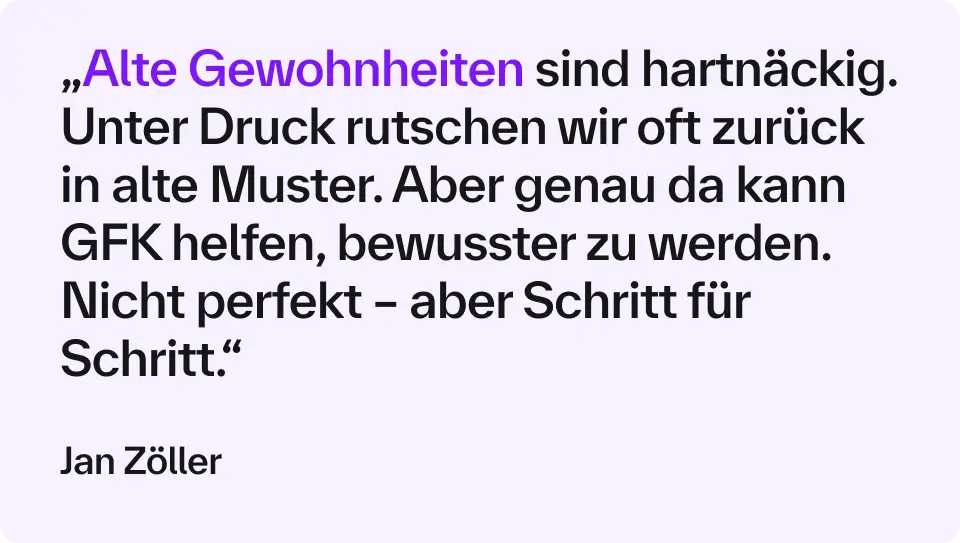 „Alte Gewohnheiten sind hartnäckig. Unter Druck rutschen wir oft zurück in alte Muster. Aber genau da kann GFK helfen, bewusster zu werden. Nicht perfekt – aber Schritt für Schritt.“ – Jan Zöller 