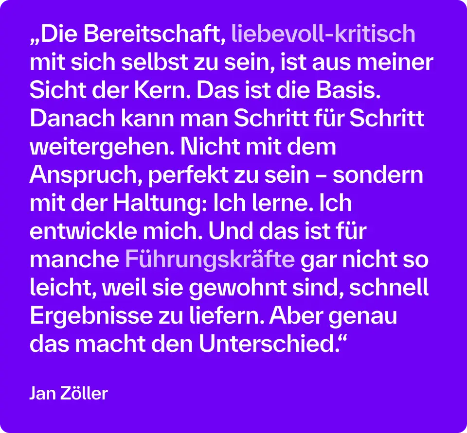 „Die Bereitschaft, liebevoll-kritisch mit sich selbst zu sein, ist aus meiner Sicht der Kern. Das ist die Basis. Danach kann man Schritt für Schritt weitergehen. Nicht mit dem Anspruch, perfekt zu sein – sondern mit der Haltung: Ich lerne. Ich entwickle mich. Und das ist für manche Führungskräfte gar nicht so leicht, weil sie gewohnt sind, schnell Ergebnisse zu liefern. Aber genau das macht den Unterschied.“ – Jan Zöller