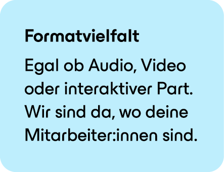 Formatvielfalt Egal ob Audio, Video oder interaktiver Part. Wir sind da, wo deine Mitarbeiter:innen sind.