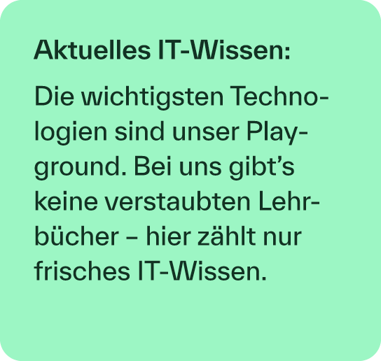 Aktuelles IT Wissen: Die wichtigsten Technologien sind unser Play­ground. Bei uns gibt’s keine verstaubten Lehrb cher...