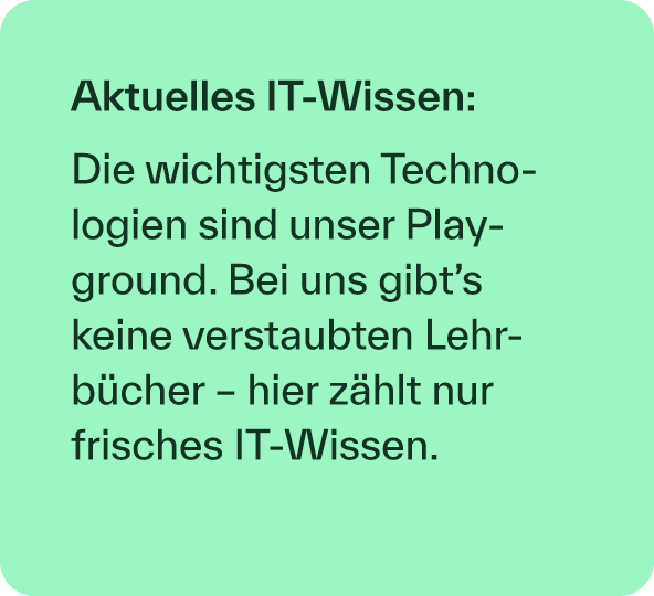 Aktuelles IT Wissen: Die wichtigsten Technologien sind unser Play­ground. Bei uns gibt’s keine verstaubten Lehrb cher...