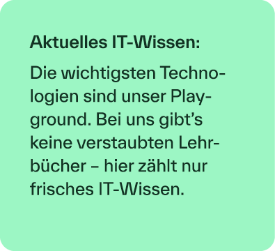 Aktuelles IT Wissen: Die wichtigsten Technologien sind unser Play­ground. Bei uns gibt’s keine verstaubten Lehrb cher...